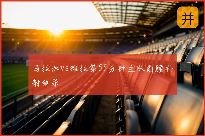 马拉加vs维拉第55分钟主队前腰补射绝杀